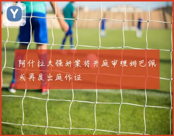 阿什拉夫强奸案将开庭审理姆巴佩或再度出庭作证