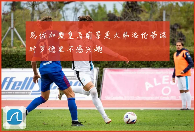 恩佐加盟皇马前景更大弗洛伦蒂诺对罗德里不感兴趣