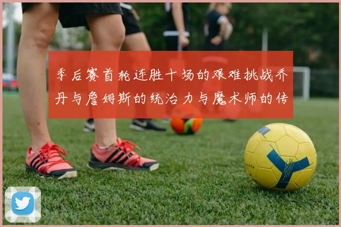 季后赛首轮连胜十场的艰难挑战乔丹与詹姆斯的统治力与魔术师的传奇之路