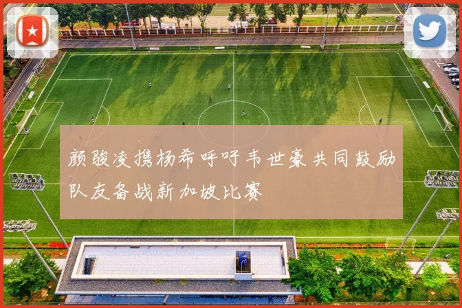 颜骏凌携杨希呼吁韦世豪共同鼓励队友备战新加坡比赛