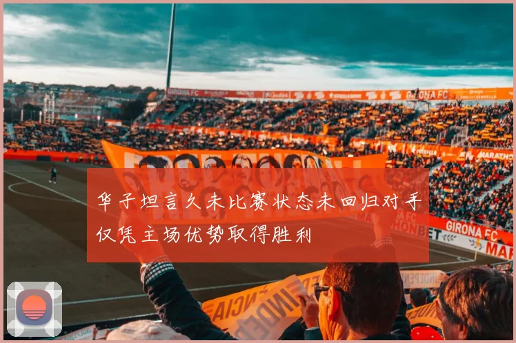 华子坦言久未比赛状态未回归对手仅凭主场优势取得胜利