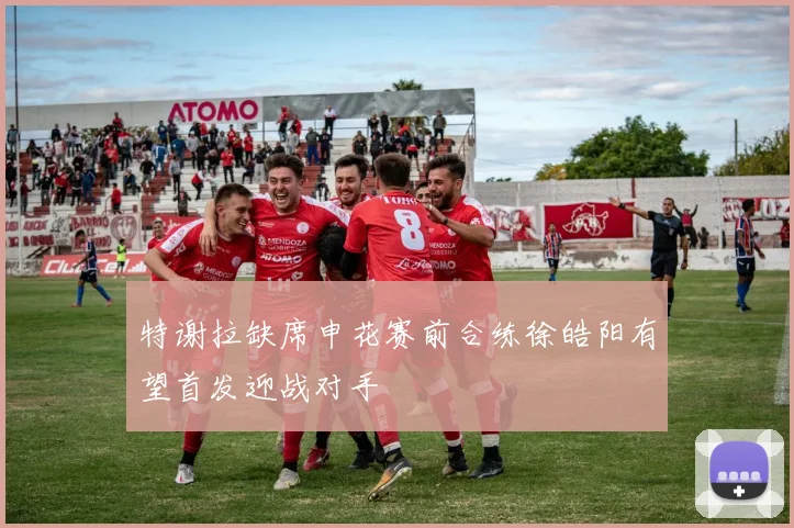特谢拉缺席申花赛前合练徐皓阳有望首发迎战对手
