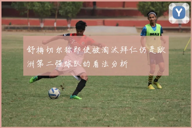 舒梅切尔称即使被淘汰拜仁仍是欧洲第二强球队的看法分析