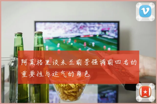 阿莱格里谈米兰前景强调前四名的重要性与运气的角色