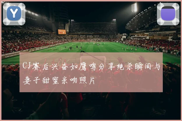 CJ赛后兴奋如鹰鸣分享绝杀瞬间与妻子甜蜜亲吻照片