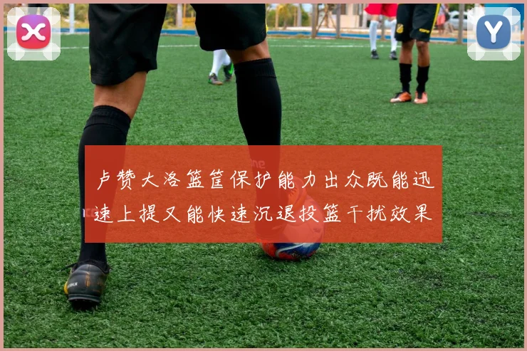 卢赞大洛篮筐保护能力出众既能迅速上提又能快速沉退投篮干扰效果显著
