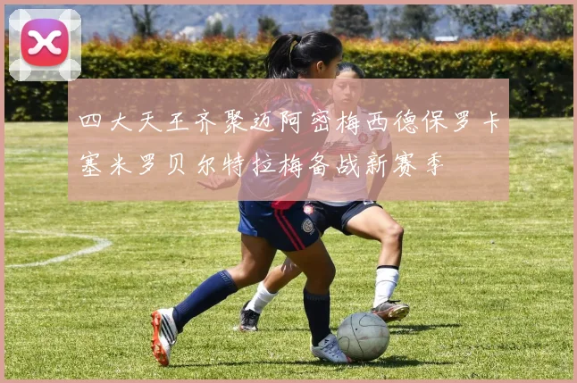 四大天王齐聚迈阿密梅西德保罗卡塞米罗贝尔特拉梅备战新赛季