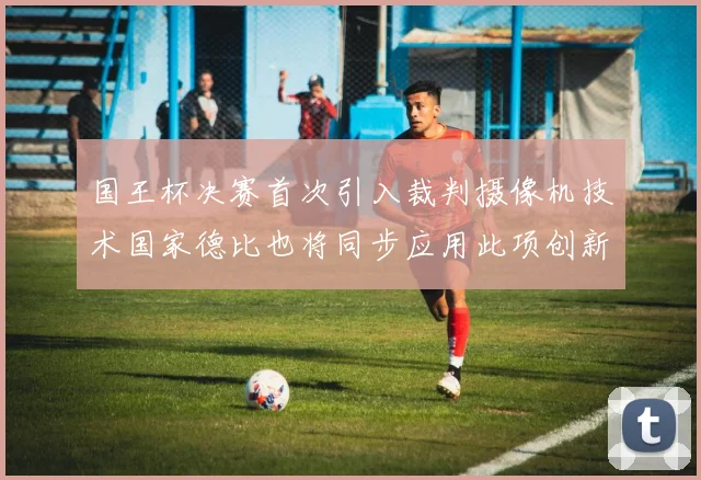 国王杯决赛首次引入裁判摄像机技术国家德比也将同步应用此项创新