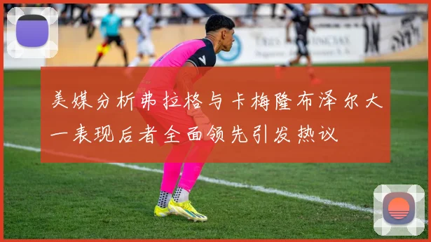 美媒分析弗拉格与卡梅隆布泽尔大一表现后者全面领先引发热议