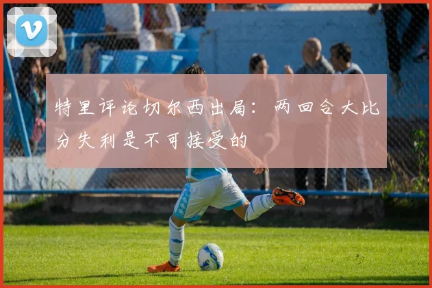特里评论切尔西出局：两回合大比分失利是不可接受的