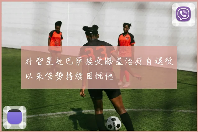 朴智星赴巴萨接受膝盖治疗自退役以来伤势持续困扰他