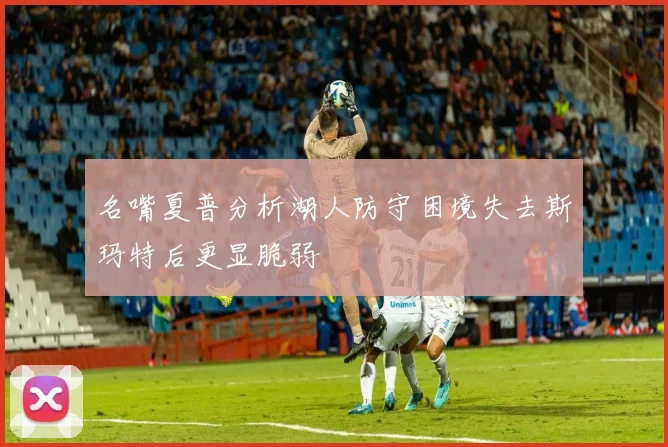 名嘴夏普分析湖人防守困境失去斯玛特后更显脆弱