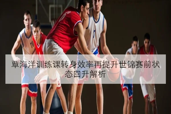 覃海洋训练课转身效率再提升世锦赛前状态回升解析